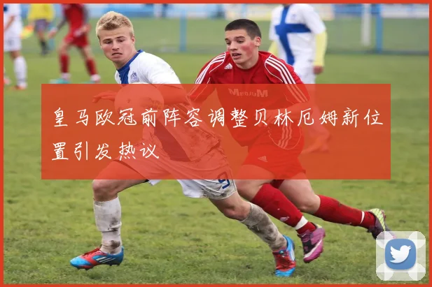 皇马欧冠前阵容调整贝林厄姆新位置引发热议